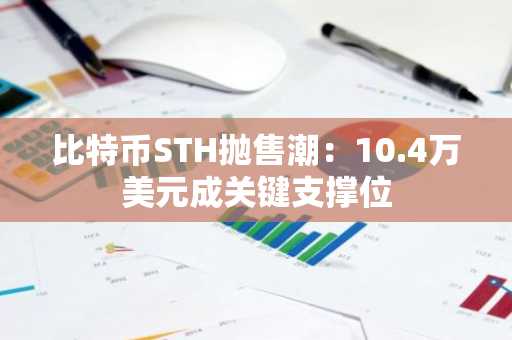 比特币STH抛售潮：10.4万美元成关键支撑位