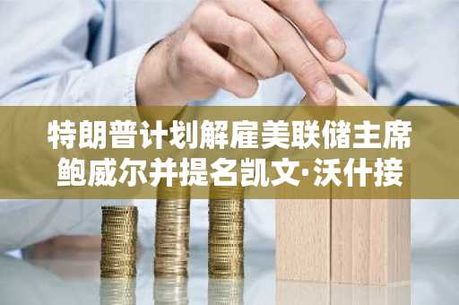 特朗普计划解雇美联储主席鲍威尔并提名凯文·沃什接任