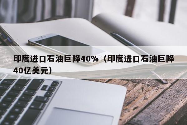 印度进口石油巨降40%（印度进口石油巨降40亿美元）
