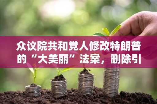 众议院共和党人修改特朗普的“大美丽”法案，删除引发阻挠议事的条款