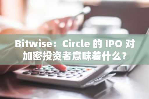 Bitwise：Circle 的 IPO 对加密投资者意味着什么？