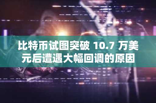比特币试图突破 10.7 万美元后遭遇大幅回调的原因