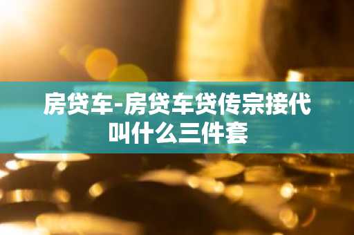 房贷车-房贷车贷传宗接代叫什么三件套