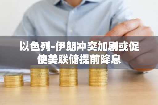 以色列-伊朗冲突加剧或促使美联储提前降息