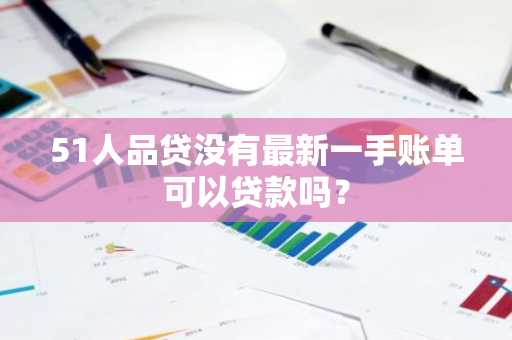 51人品贷没有最新一手账单可以贷款吗？