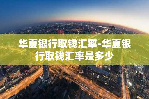 华夏银行取钱汇率-华夏银行取钱汇率是多少
