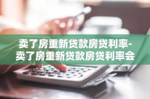 卖了房重新贷款房贷利率-卖了房重新贷款房贷利率会变吗