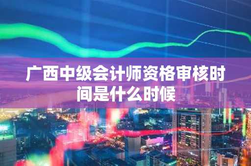 广西中级会计师资格审核时间是什么时候