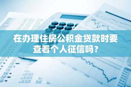 在办理住房公积金贷款时要查看个人征信吗？