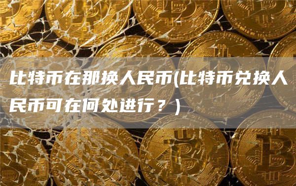 比特币在那换人民币 - 比特币兑换人民币可在何处进行？