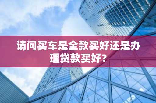 请问买车是全款买好还是办理贷款买好？