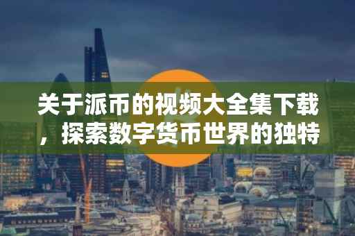 关于派币的视频大全集下载，探索数字货币世界的独特视角