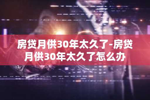 房贷月供30年太久了-房贷月供30年太久了怎么办