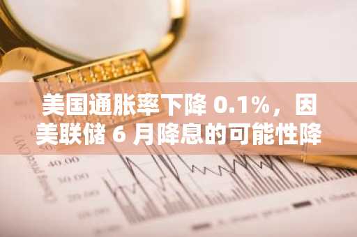 美国通胀率下降 0.1%，因美联储 6 月降息的可能性降低