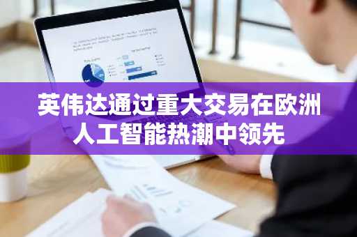 英伟达通过重大交易在欧洲人工智能热潮中领先