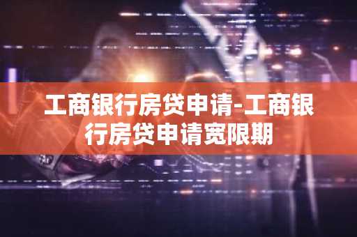 工商银行房贷申请-工商银行房贷申请宽限期