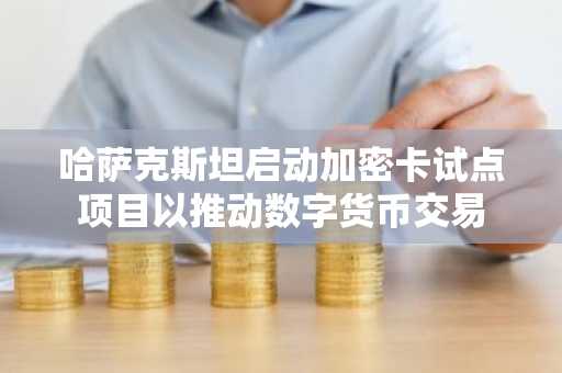 哈萨克斯坦启动加密卡试点项目以推动数字货币交易