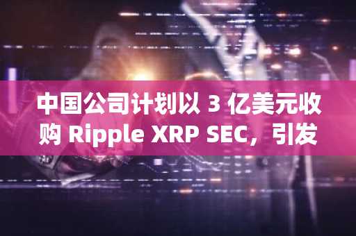 中国公司计划以 3 亿美元收购 Ripple XRP SEC，引发 1.1 万美元上涨