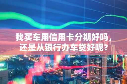我买车用信用卡分期好吗，还是从银行办车贷好呢？