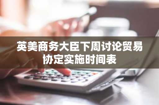 英美商务大臣下周讨论贸易协定实施时间表