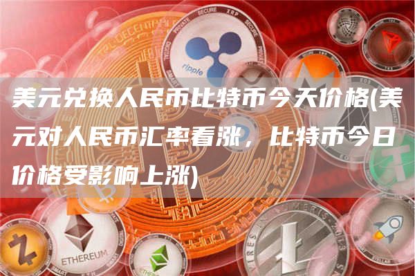 美元兑换人民币比特币今天价格 - 美元对人民币汇率看涨，比特币今日价格受影响上涨