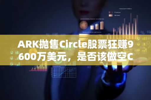 ARK抛售Circle股票狂赚9600万美元，是否该做空Circle？