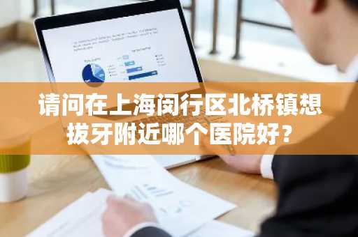 请问在上海闵行区北桥镇想拔牙附近哪个医院好？