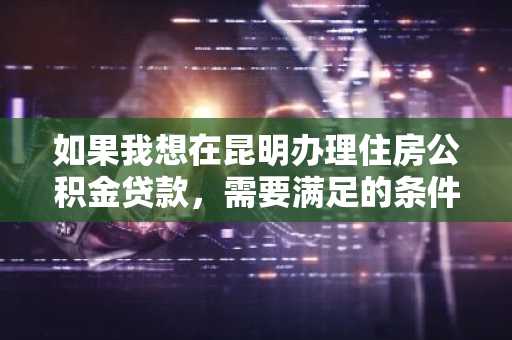 如果我想在昆明办理住房公积金贷款，需要满足的条件有什么？