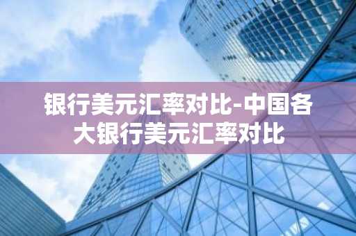 银行美元汇率对比-中国各大银行美元汇率对比