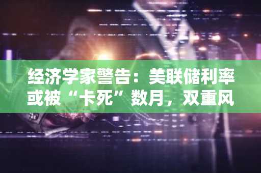 经济学家警告：美联储利率或被“卡死”数月，双重风暴正在酝酿！