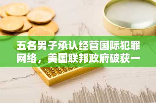 五名男子承认经营国际犯罪网络，美国联邦政府破获一起 3690 万美元加密货币诈骗案