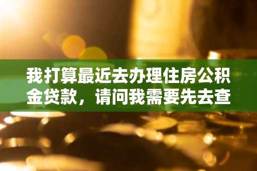 我打算最近去办理住房公积金贷款，请问我需要先去查询一下我的信用吗？