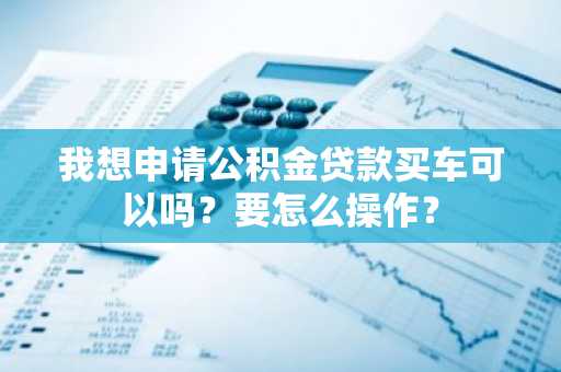 我想申请公积金贷款买车可以吗？要怎么操作？