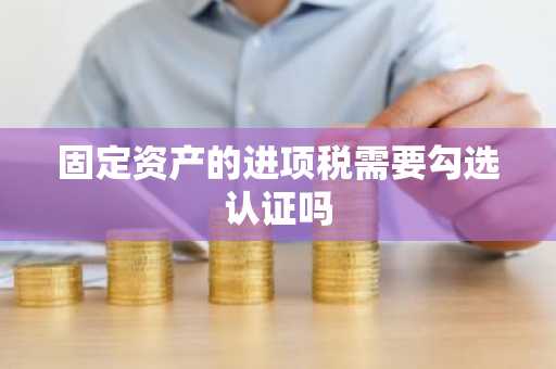 固定资产的进项税需要勾选认证吗
