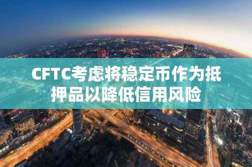 CFTC考虑将稳定币作为抵押品以降低信用风险