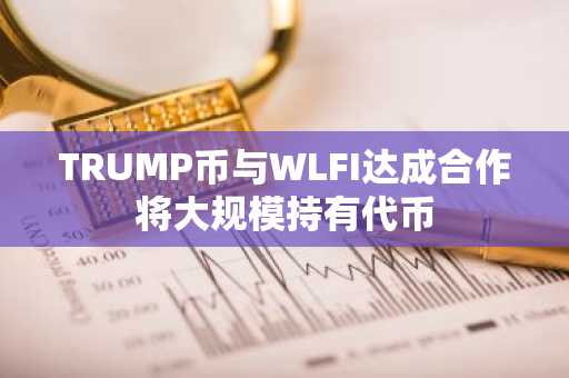 TRUMP币与WLFI达成合作将大规模持有代币