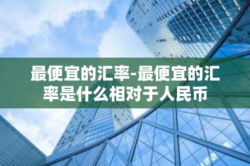 最便宜的汇率-最便宜的汇率是什么相对于人民币