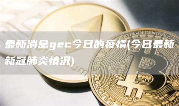 最新消息gc今日的疫情 - 今日最新新冠肺炎情况