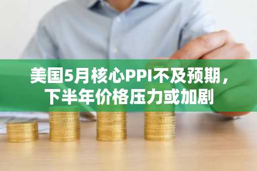 美国5月核心PPI不及预期，下半年价格压力或加剧