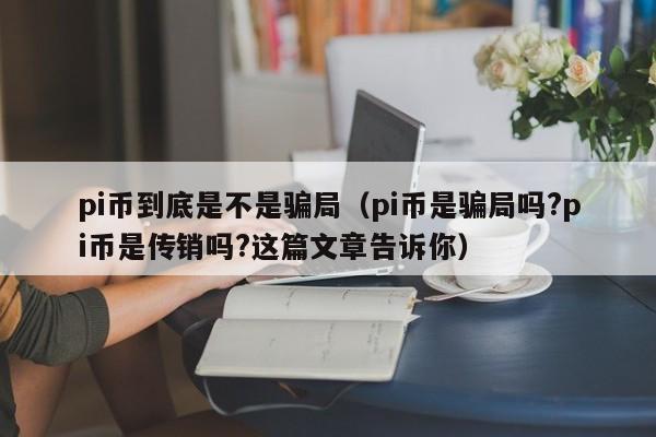 pi币到底是不是骗局（pi币是骗局吗?pi币是传销吗?这篇文章告诉你）