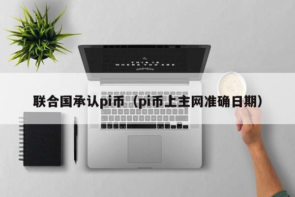 联合国承认pi币（pi币上主网准确日期）