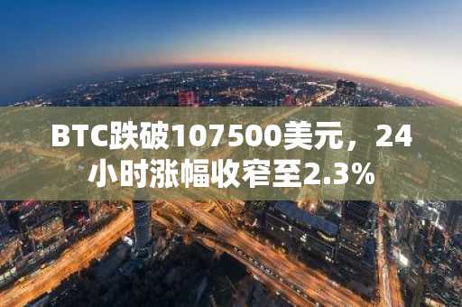 BTC跌破107500美元，24小时涨幅收窄至2.3%