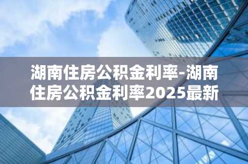 湖南住房公积金利率-湖南住房公积金利率2025最新利率