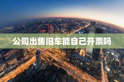 公司出售旧车能自己开票吗