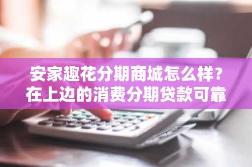 安家趣花分期商城怎么样？在上边的消费分期贷款可靠吗？