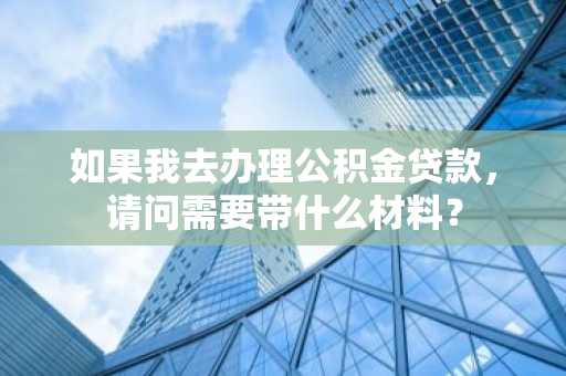 如果我去办理公积金贷款，请问需要带什么材料？