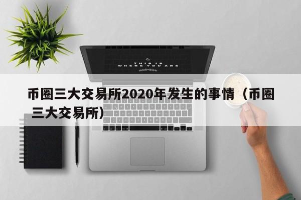 币圈三大交易所2020年发生的事情（币圈 三大交易所）