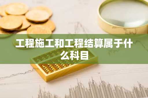 工程施工和工程结算属于什么科目