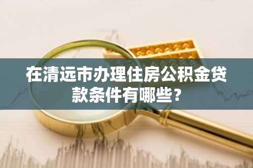 在清远市办理住房公积金贷款条件有哪些？