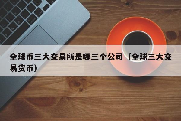 全球币三大交易所是哪三个公司（全球三大交易货币）